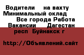 Водители BC на вахту. › Минимальный оклад ­ 60 000 - Все города Работа » Вакансии   . Дагестан респ.,Буйнакск г.